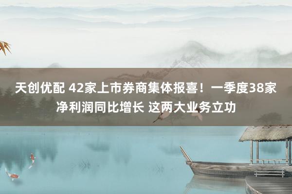 天创优配 42家上市券商集体报喜！一季度38家净利润同比增长 这两大业务立功