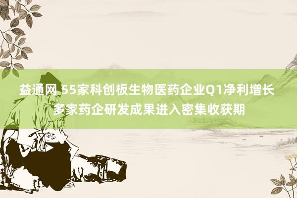 益通网 55家科创板生物医药企业Q1净利增长 多家药企研发成果进入密集收获期