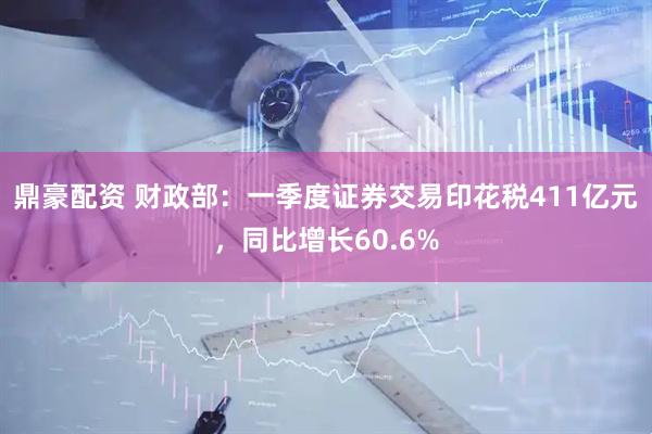 鼎豪配资 财政部：一季度证券交易印花税411亿元，同比增长60.6%