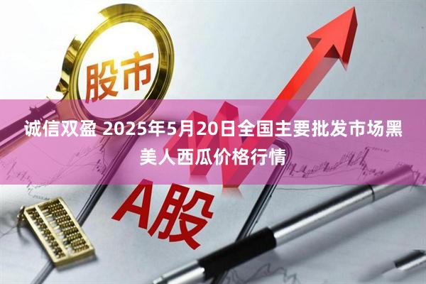 诚信双盈 2025年5月20日全国主要批发市场黑美人西瓜价格行情