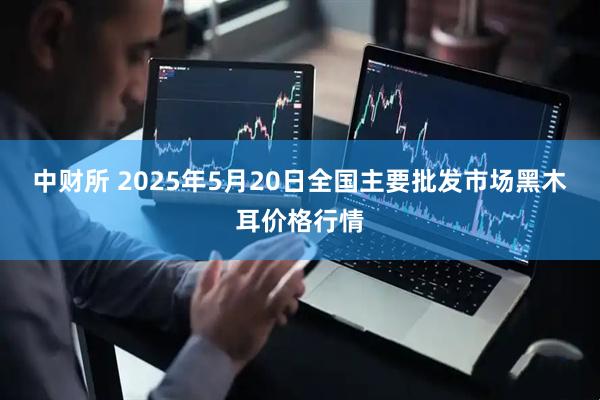 中财所 2025年5月20日全国主要批发市场黑木耳价格行情