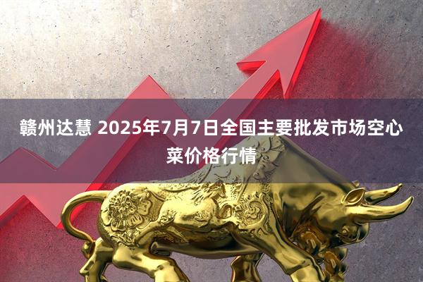 赣州达慧 2025年7月7日全国主要批发市场空心菜价格行情