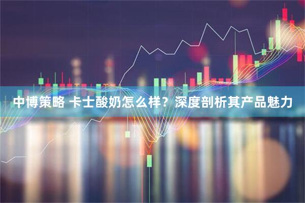 中博策略 卡士酸奶怎么样？深度剖析其产品魅力