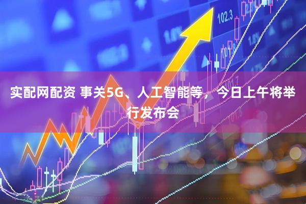 实配网配资 事关5G、人工智能等，今日上午将举行发布会