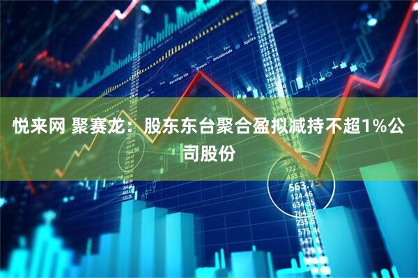 悦来网 聚赛龙：股东东台聚合盈拟减持不超1%公司股份