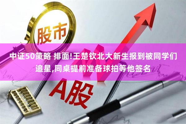中证50策略 排面!王楚钦北大新生报到被同学们追星,同桌提前准备球拍等他签名