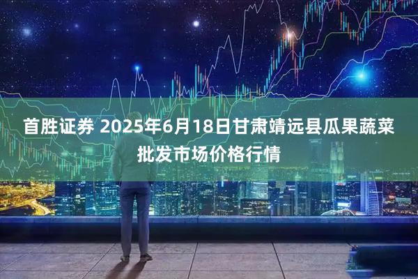 首胜证券 2025年6月18日甘肃靖远县瓜果蔬菜批发市场价格行情