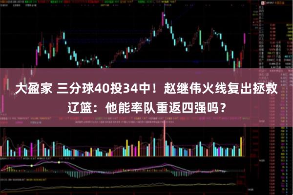 大盈家 三分球40投34中！赵继伟火线复出拯救辽篮：他能率队重返四强吗？